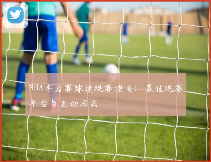 NBA季后赛球迷观赛指南：最佳观赛平台与互动方式