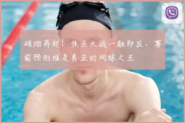 硝烟再起!焦点大战一触即发,赛前预测谁是真正的网球之王