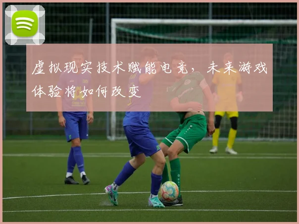 虚拟现实技术赋能电竞，未来游戏体验将如何改变
