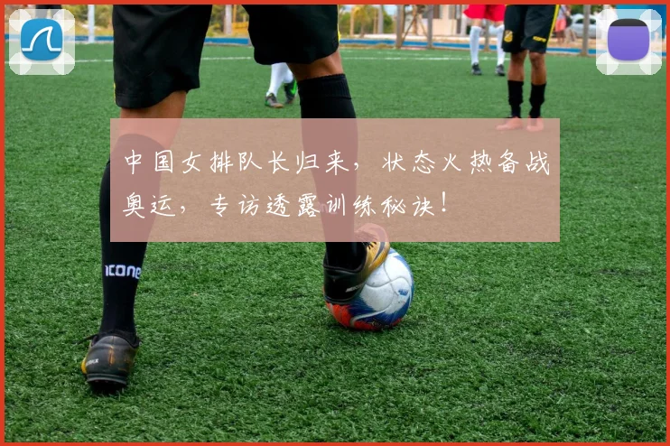 中国女排队长归来，状态火热备战奥运，专访透露训练秘诀！
