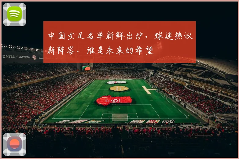 中国女足名单新鲜出炉，球迷热议新阵容，谁是未来的希望