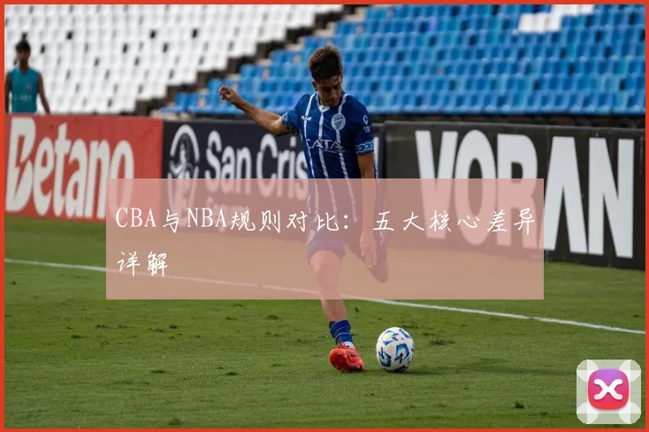 CBA与NBA规则对比：五大核心差异详解