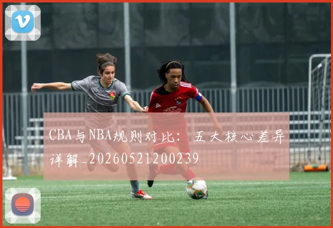 CBA与NBA规则对比：五大核心差异详解_20260521200239