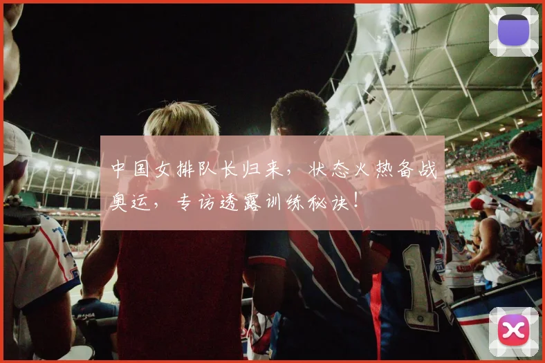 中国女排队长归来，状态火热备战奥运，专访透露训练秘诀！