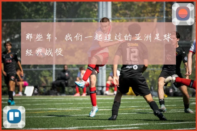 那些年，我们一起追过的亚洲足球经典战役