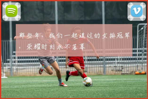 那些年，我们一起追过的女排冠军，荣耀时刻永不落幕