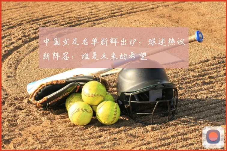 中国女足名单新鲜出炉，球迷热议新阵容，谁是未来的希望