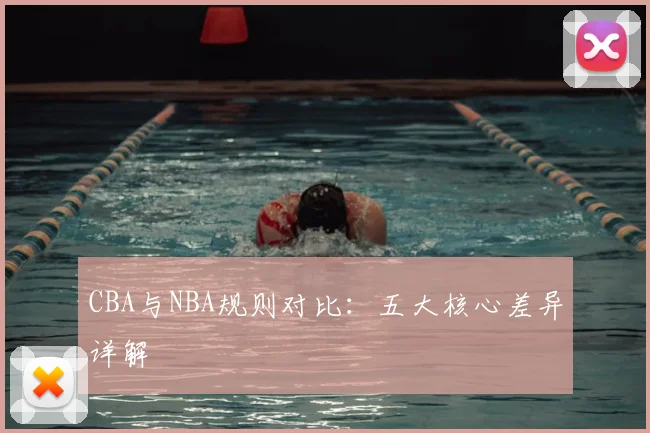 CBA与NBA规则对比：五大核心差异详解