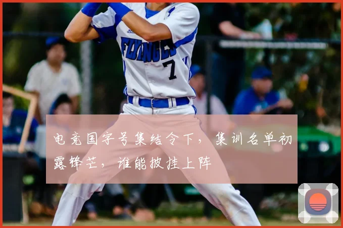 电竞国字号集结令下，集训名单初露锋芒，谁能披挂上阵