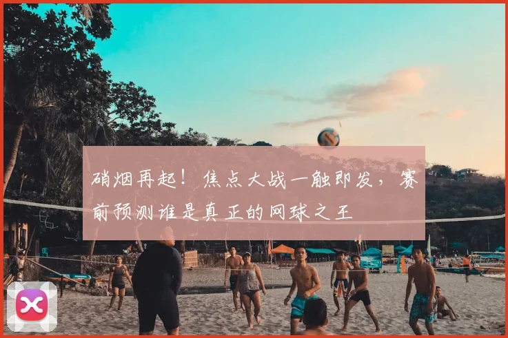 硝烟再起!焦点大战一触即发,赛前预测谁是真正的网球之王